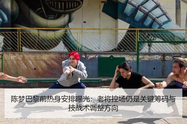 陈梦巴黎前热身安排曝光：老将控场仍是关键筹码与技战术调整方向