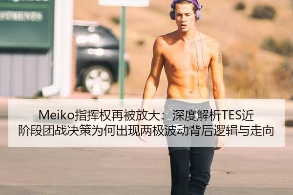 Meiko指挥权再被放大：深度解析TES近阶段团战决策为何出现两极波动背后逻辑与走向