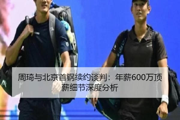 周琦与北京首钢续约谈判：年薪600万顶薪细节深度分析