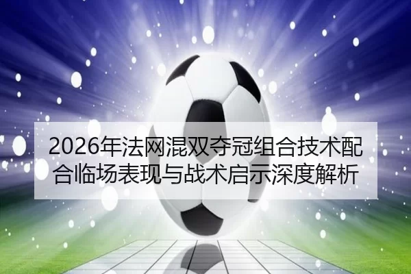 2026年法网混双夺冠组合技术配合临场表现与战术启示深度解析