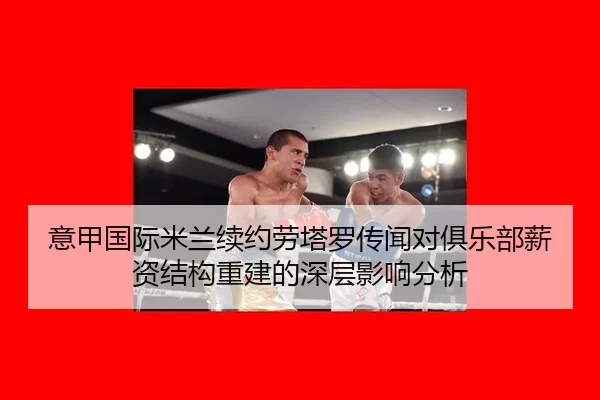 意甲国际米兰续约劳塔罗传闻对俱乐部薪资结构重建的深层影响分析