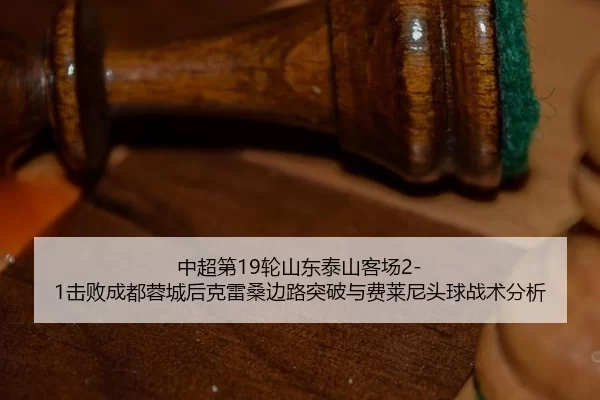 中超第19轮山东泰山客场2-1击败成都蓉城后克雷桑边路突破与费莱尼头球战术分析